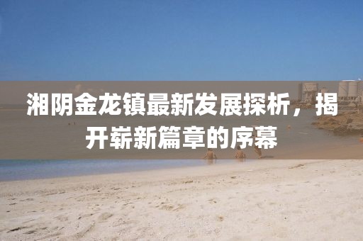 湘陰金龍鎮(zhèn)最新發(fā)展探析，揭開嶄新篇章的序幕