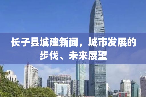 長(zhǎng)子縣城建新聞，城市發(fā)展的步伐、未來(lái)展望