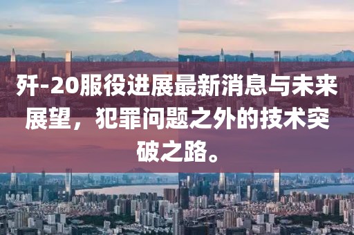 殲-20服役進(jìn)展最新消息與未來(lái)展望，犯罪問(wèn)題之外的技術(shù)突破之路。