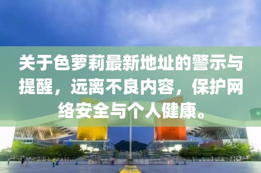 關(guān)于色蘿莉最新地址的警示與提醒，遠(yuǎn)離不良內(nèi)容，保護(hù)網(wǎng)絡(luò)安全與個(gè)人健康。