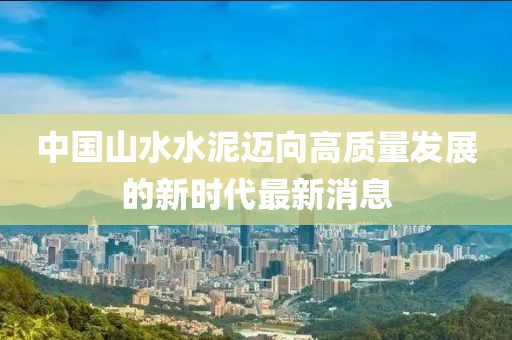 中國山水水泥邁向高質(zhì)量發(fā)展的新時(shí)代最新消息