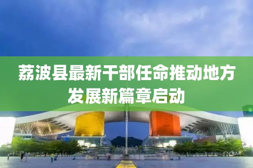 荔波縣最新干部任命推動地方發(fā)展新篇章啟動