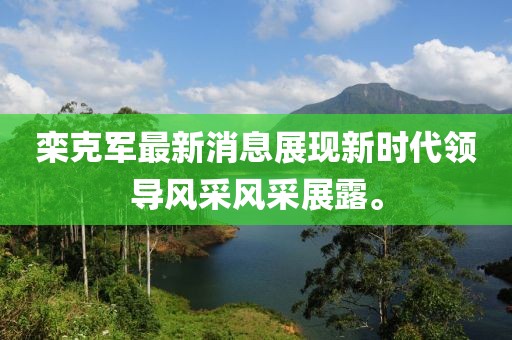 欒克軍最新消息展現(xiàn)新時代領(lǐng)導(dǎo)風(fēng)采風(fēng)采展露。
