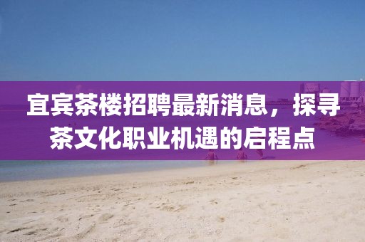 宜賓茶樓招聘最新消息，探尋茶文化職業(yè)機(jī)遇的啟程點(diǎn)