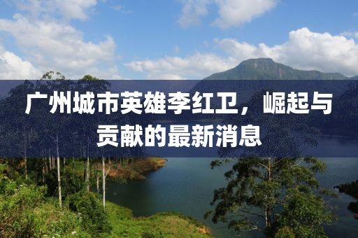 廣州城市英雄李紅衛(wèi)，崛起與貢獻(xiàn)的最新消息