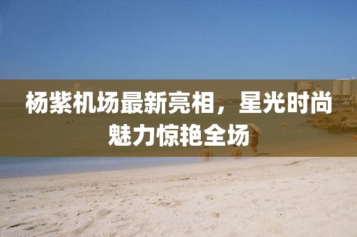 楊紫機(jī)場(chǎng)最新亮相，星光時(shí)尚魅力驚艷全場(chǎng)