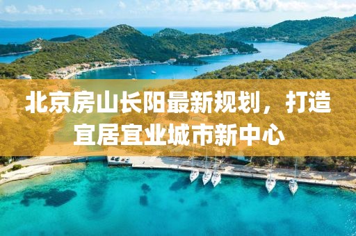 北京房山長(zhǎng)陽最新規(guī)劃，打造宜居宜業(yè)城市新中心