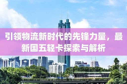 引領(lǐng)物流新時(shí)代的先鋒力量，最新國(guó)五輕卡探索與解析