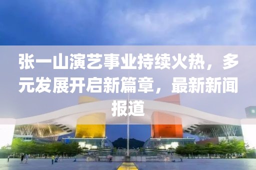 張一山演藝事業(yè)持續(xù)火熱，多元發(fā)展開啟新篇章，最新新聞報道