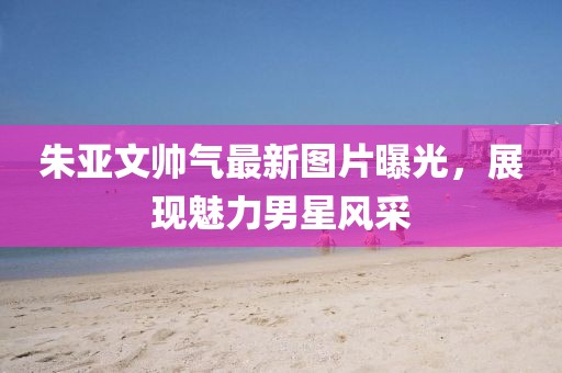 朱亞文帥氣最新圖片曝光，展現(xiàn)魅力男星風(fēng)采