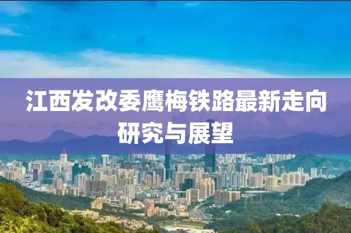 江西發(fā)改委鷹梅鐵路最新走向研究與展望