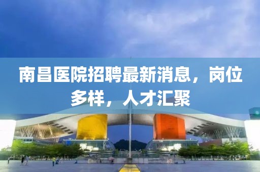 南昌醫(yī)院招聘最新消息，崗位多樣，人才匯聚