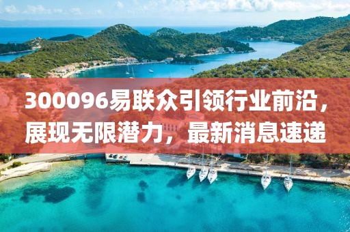 300096易聯(lián)眾引領行業(yè)前沿，展現(xiàn)無限潛力，最新消息速遞