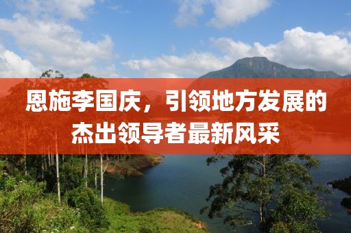 恩施李國慶，引領(lǐng)地方發(fā)展的杰出領(lǐng)導(dǎo)者最新風(fēng)采