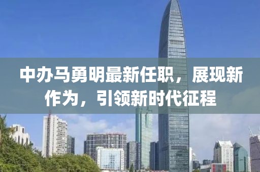 中辦馬勇明最新任職，展現(xiàn)新作為，引領(lǐng)新時(shí)代征程
