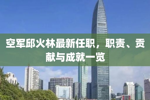 空軍邱火林最新任職，職責、貢獻與成就一覽