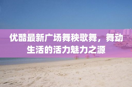 優(yōu)酷最新廣場(chǎng)舞秧歌舞，舞動(dòng)生活的活力魅力之源