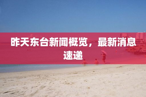 昨天東臺新聞概覽，最新消息速遞