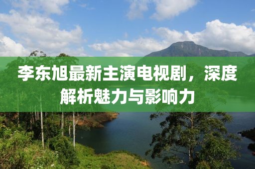 李東旭最新主演電視劇，深度解析魅力與影響力