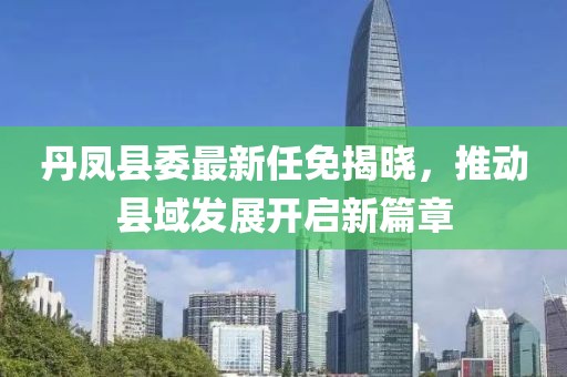丹鳳縣委最新任免揭曉，推動(dòng)縣域發(fā)展開(kāi)啟新篇章