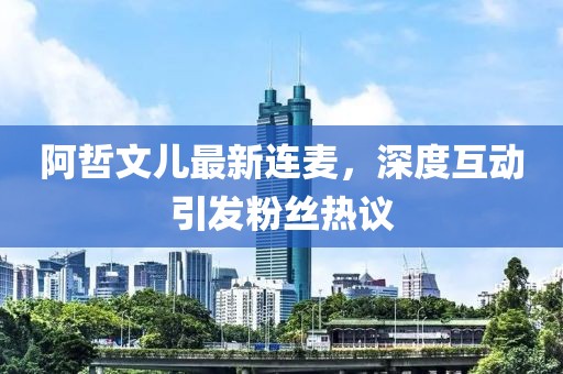 阿哲文兒最新連麥，深度互動(dòng)引發(fā)粉絲熱議