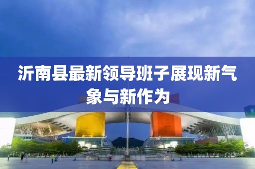 沂南縣最新領(lǐng)導(dǎo)班子展現(xiàn)新氣象與新作為