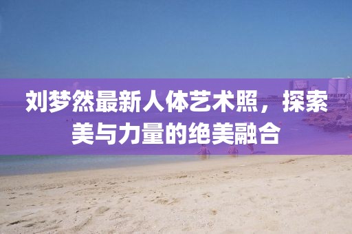 劉夢(mèng)然最新人體藝術(shù)照，探索美與力量的絕美融合