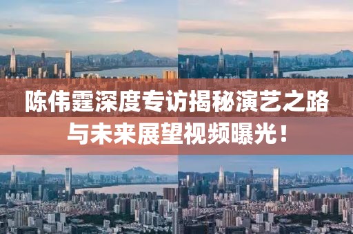 陳偉霆深度專訪揭秘演藝之路與未來展望視頻曝光！
