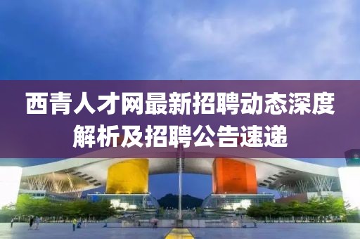 西青人才網(wǎng)最新招聘動態(tài)深度解析及招聘公告速遞