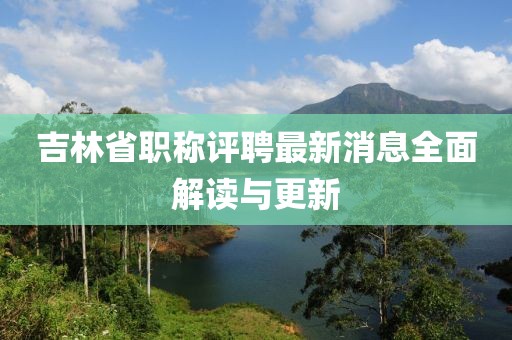 吉林省職稱評(píng)聘最新消息全面解讀與更新