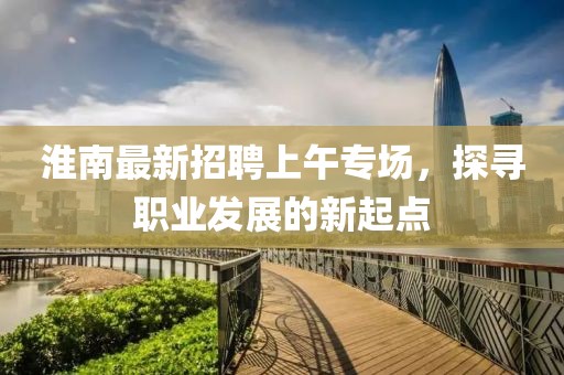 淮南最新招聘上午專場，探尋職業(yè)發(fā)展的新起點(diǎn)