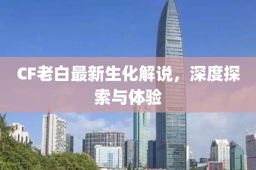 CF老白最新生化解說，深度探索與體驗(yàn)