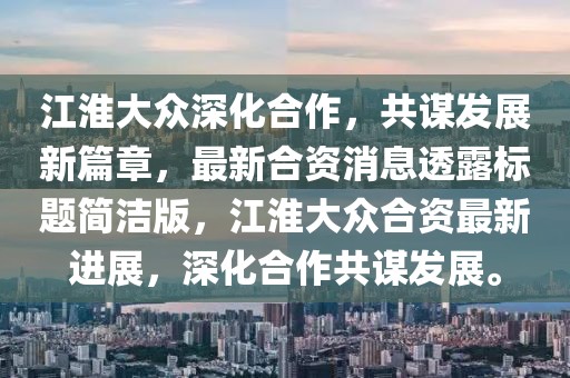 江淮大眾深化合作，共謀發(fā)展新篇章，最新合資消息透露標題簡潔版，江淮大眾合資最新進展，深化合作共謀發(fā)展。
