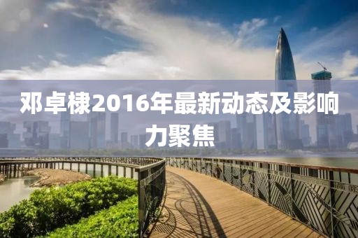 鄧卓棣2016年最新動態(tài)及影響力聚焦