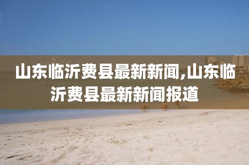 山東臨沂費縣最新新聞,山東臨沂費縣最新新聞報道