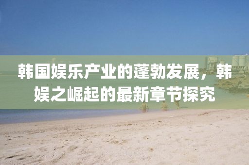 韓國(guó)娛樂(lè)產(chǎn)業(yè)的蓬勃發(fā)展，韓娛之崛起的最新章節(jié)探究