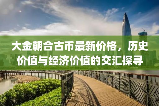 大金朝合古幣最新價(jià)格，歷史價(jià)值與經(jīng)濟(jì)價(jià)值的交匯探尋
