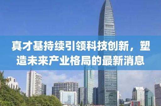真才基持續(xù)引領(lǐng)科技創(chuàng)新，塑造未來產(chǎn)業(yè)格局的最新消息