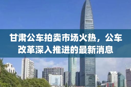 甘肅公車(chē)拍賣(mài)市場(chǎng)火熱，公車(chē)改革深入推進(jìn)的最新消息