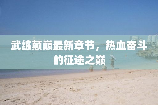 武練顛巔最新章節(jié)，熱血奮斗的征途之巔