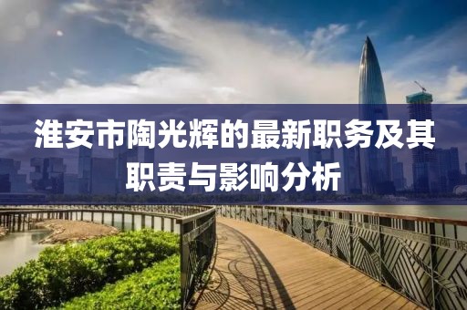 淮安市陶光輝的最新職務(wù)及其職責(zé)與影響分析