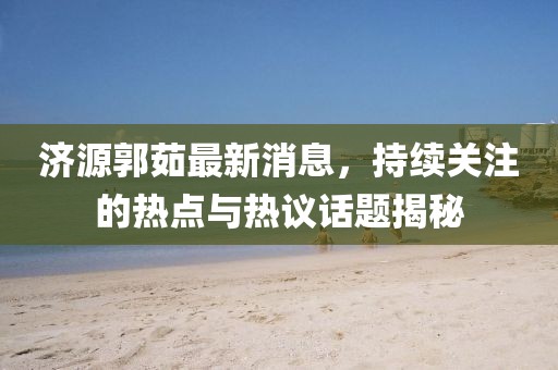 濟源郭茹最新消息，持續(xù)關(guān)注的熱點與熱議話題揭秘