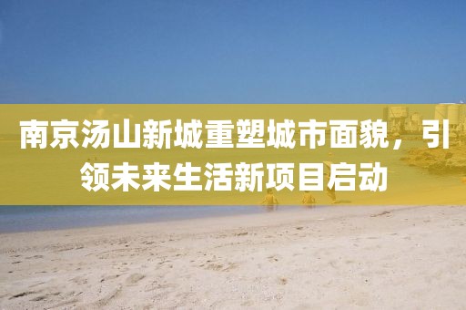 南京湯山新城重塑城市面貌，引領(lǐng)未來(lái)生活新項(xiàng)目啟動(dòng)