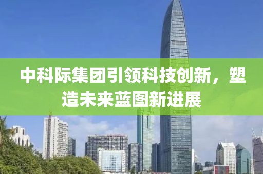 中科際集團(tuán)引領(lǐng)科技創(chuàng)新，塑造未來(lái)藍(lán)圖新進(jìn)展