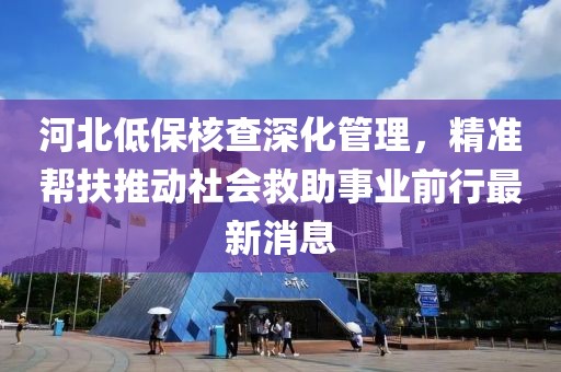 河北低保核查深化管理，精準(zhǔn)幫扶推動社會救助事業(yè)前行最新消息