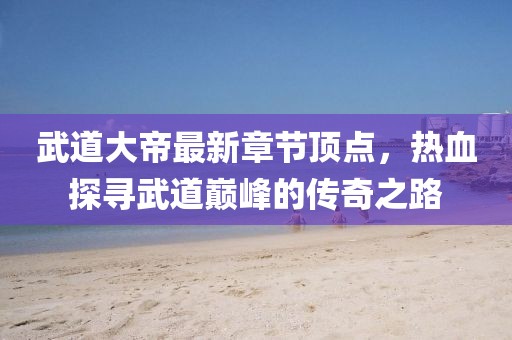 武道大帝最新章節(jié)頂點(diǎn)，熱血探尋武道巔峰的傳奇之路