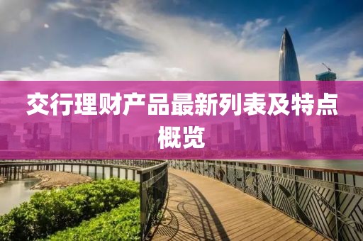 交行理財(cái)產(chǎn)品最新列表及特點(diǎn)概覽