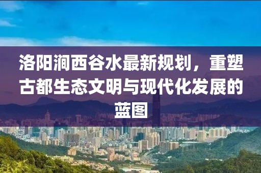 洛陽澗西谷水最新規(guī)劃，重塑古都生態(tài)文明與現代化發(fā)展的藍圖