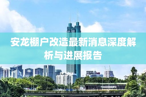 安龍棚戶改造最新消息深度解析與進(jìn)展報(bào)告