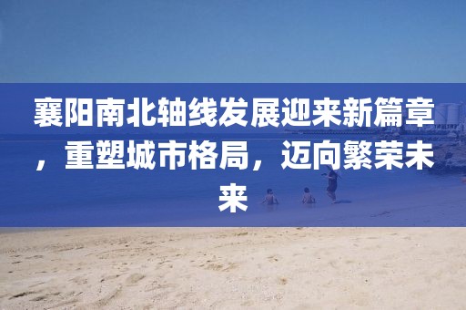 襄陽(yáng)南北軸線發(fā)展迎來(lái)新篇章，重塑城市格局，邁向繁榮未來(lái)